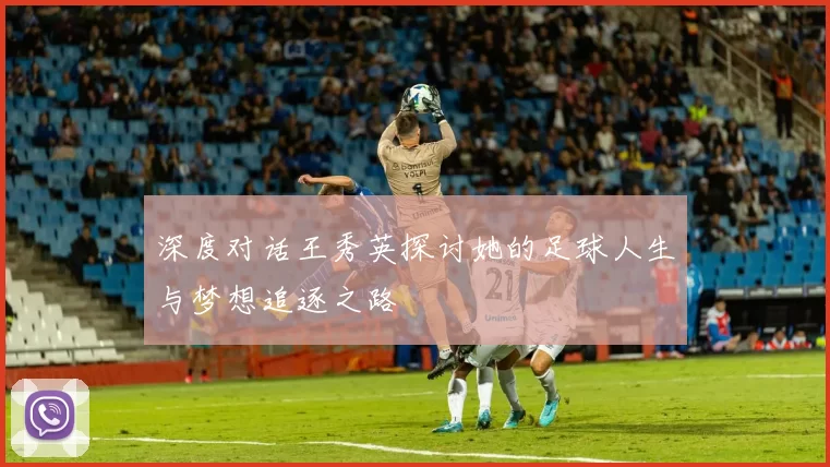 深度对话王秀英探讨她的足球人生与梦想追逐之路