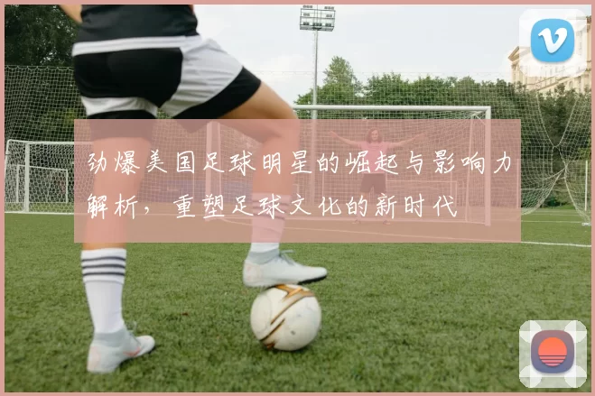 劲爆美国足球明星的崛起与影响力解析，重塑足球文化的新时代