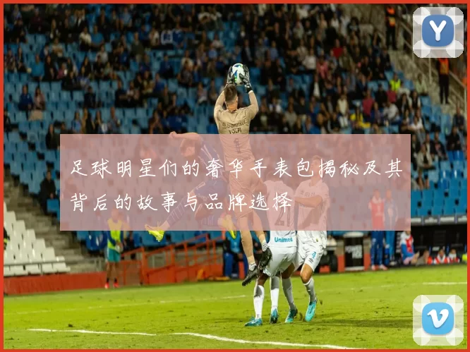 足球明星们的奢华手表包揭秘及其背后的故事与品牌选择