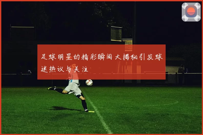 足球明星的精彩瞬间大揭秘引发球迷热议与关注