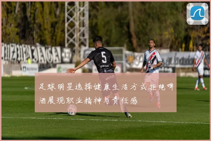 足球明星选择健康生活方式拒绝啤酒展现职业精神与责任感