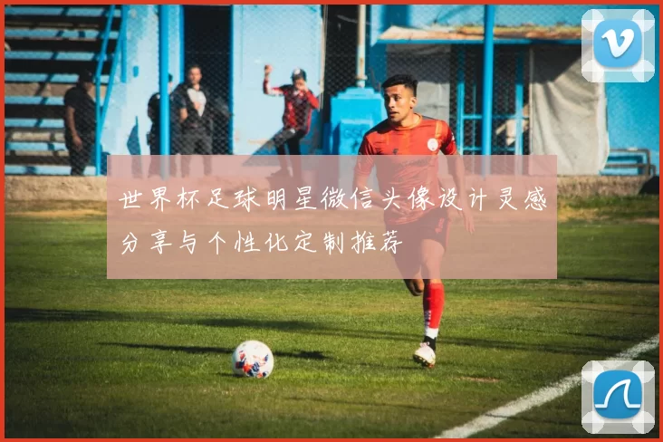 世界杯足球明星微信头像设计灵感分享与个性化定制推荐