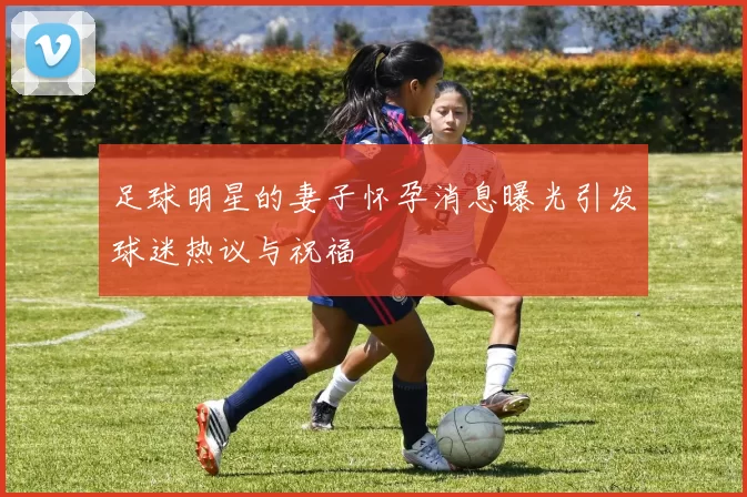 足球明星的妻子怀孕消息曝光引发球迷热议与祝福