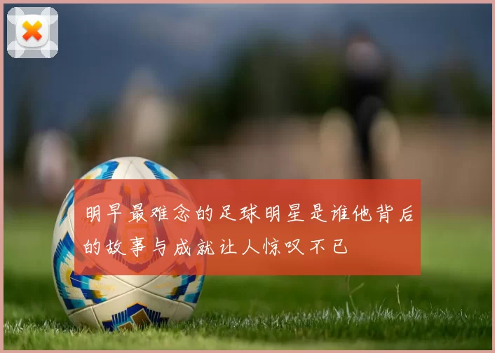 明早最难念的足球明星是谁他背后的故事与成就让人惊叹不已
