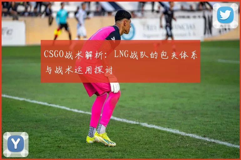 CSGO战术解析：LNG战队的包夹体系与战术运用探讨
