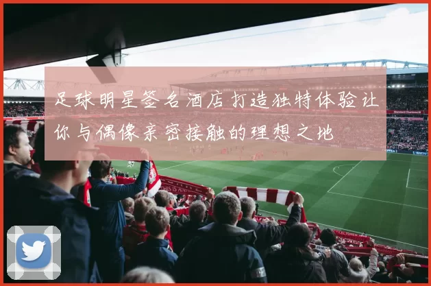 足球明星签名酒店打造独特体验让你与偶像亲密接触的理想之地