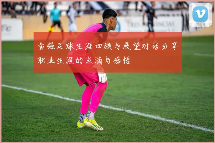黄强足球生涯回顾与展望对话分享职业生涯的点滴与感悟