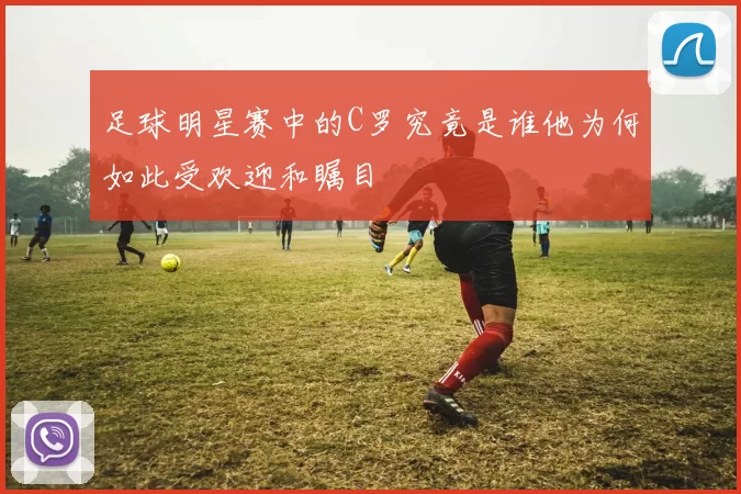 足球明星赛中的C罗究竟是谁他为何如此受欢迎和瞩目