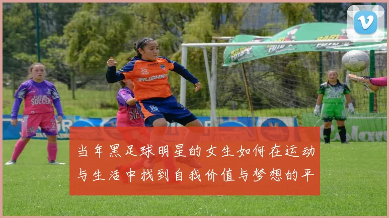当年黑足球明星的女生如何在运动与生活中找到自我价值与梦想的平衡