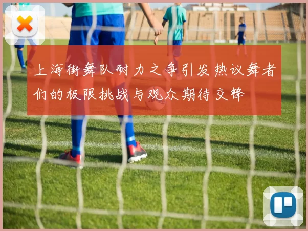 上海街舞队耐力之争引发热议舞者们的极限挑战与观众期待交锋