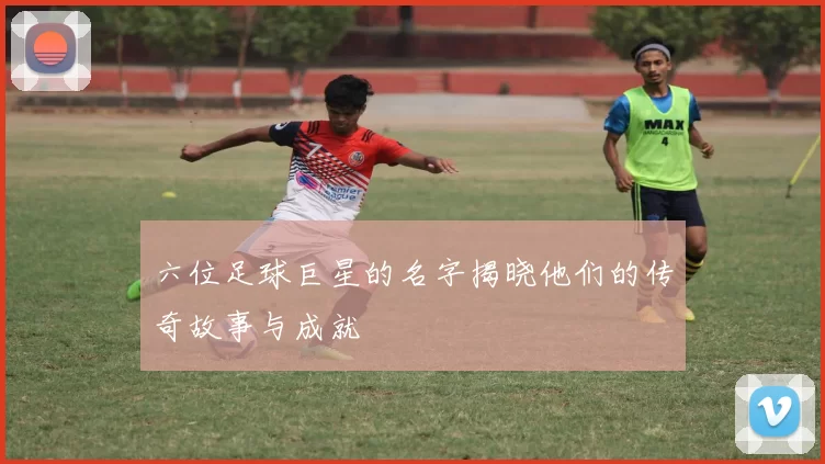 六位足球巨星的名字揭晓他们的传奇故事与成就