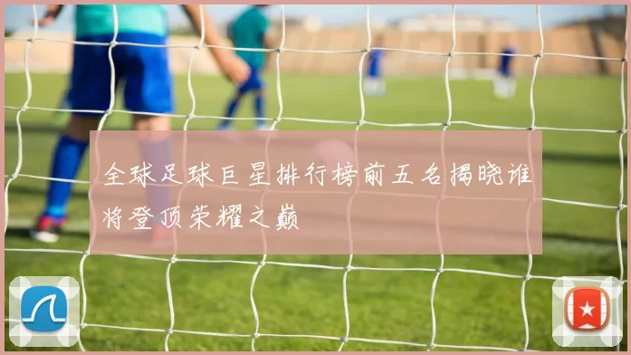 全球足球巨星排行榜前五名揭晓谁将登顶荣耀之巅