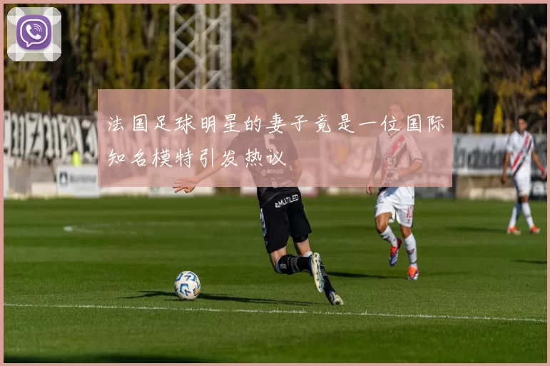 法国足球明星的妻子竟是一位国际知名模特引发热议