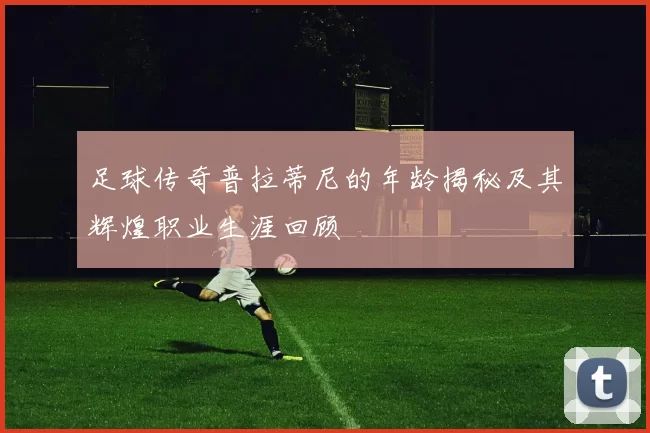 足球传奇普拉蒂尼的年龄揭秘及其辉煌职业生涯回顾
