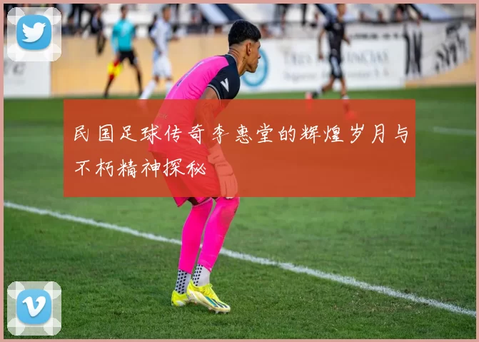 民国足球传奇李惠堂的辉煌岁月与不朽精神探秘