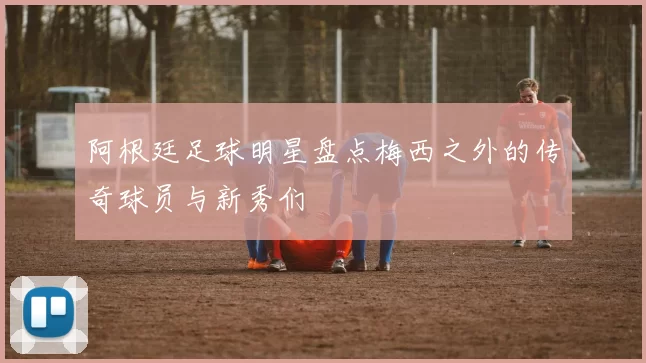 阿根廷足球明星盘点梅西之外的传奇球员与新秀们