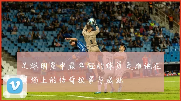 足球明星中最年轻的球员是谁他在赛场上的传奇故事与成就