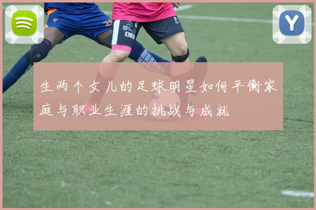 生两个女儿的足球明星如何平衡家庭与职业生涯的挑战与成就