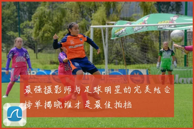 最强摄影师与足球明星的完美结合榜单揭晓谁才是最佳拍档