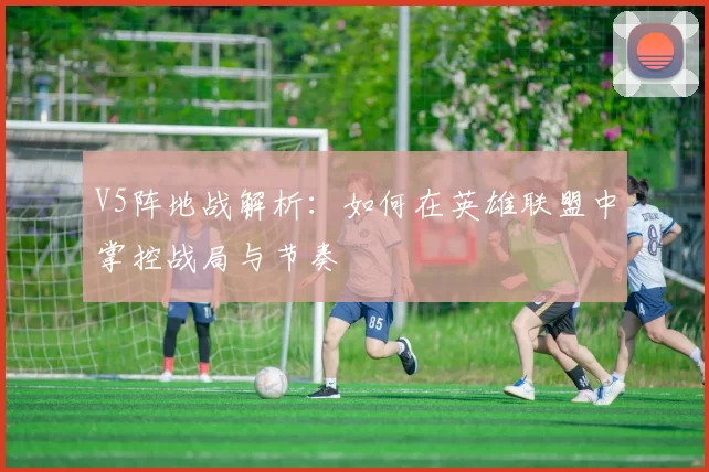 V5阵地战解析：如何在英雄联盟中掌控战局与节奏