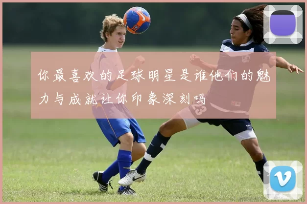 你最喜欢的足球明星是谁他们的魅力与成就让你印象深刻吗