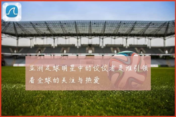 亚洲足球明星中的佼佼者是谁引领着全球的关注与热爱
