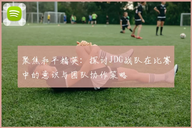 聚焦和平精英：探讨JDG战队在比赛中的意识与团队协作策略
