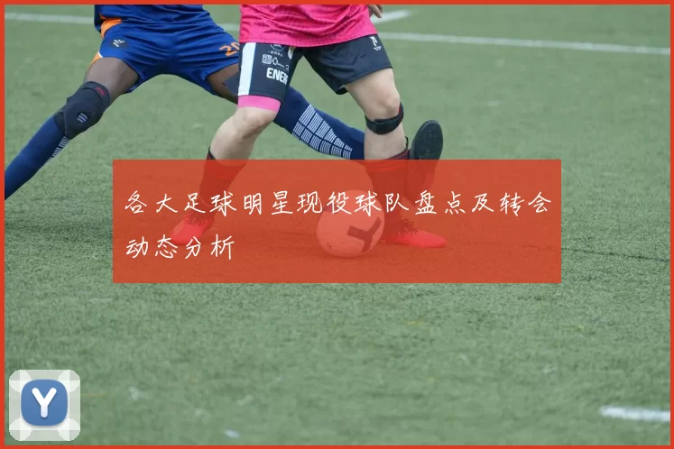 各大足球明星现役球队盘点及转会动态分析