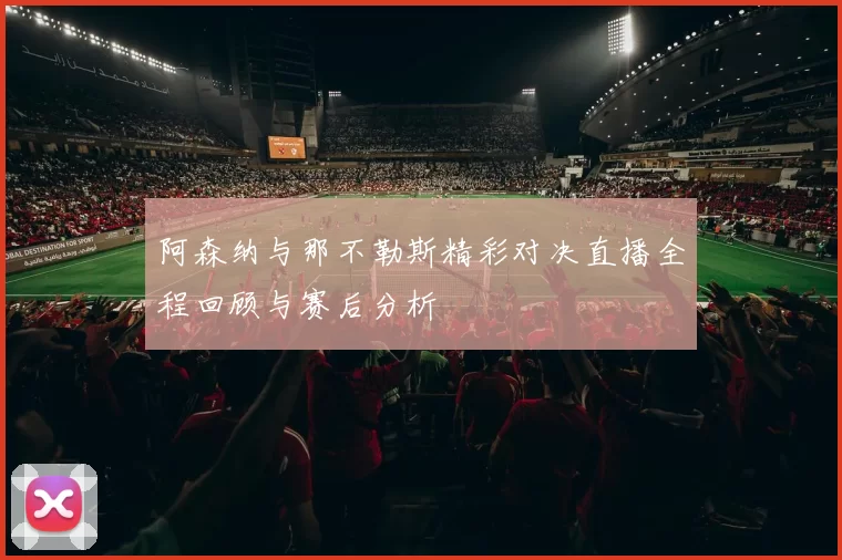 阿森纳与那不勒斯精彩对决直播全程回顾与赛后分析