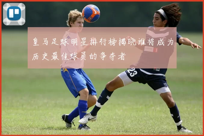 皇马足球明星排行榜揭晓谁将成为历史最佳球员的争夺者