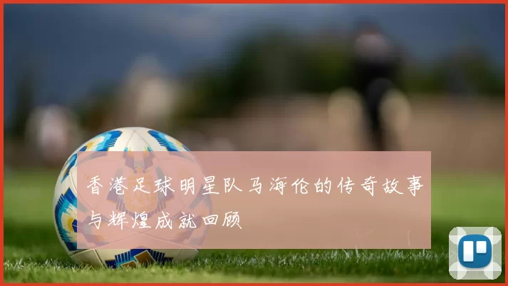 香港足球明星队马海伦的传奇故事与辉煌成就回顾