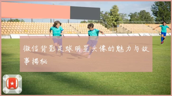 微信背影足球明星头像的魅力与故事揭秘