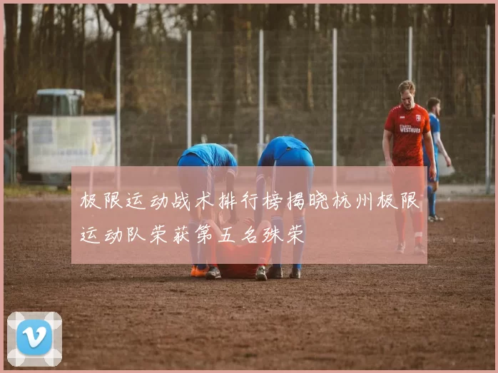 极限运动战术排行榜揭晓杭州极限运动队荣获第五名殊荣