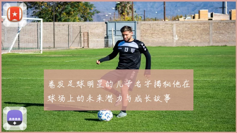 卷发足球明星的儿子名字揭秘他在球场上的未来潜力与成长故事