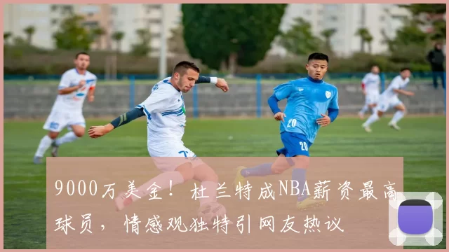 9000万美金！杜兰特成NBA薪资最高球员，情感观独特引网友热议