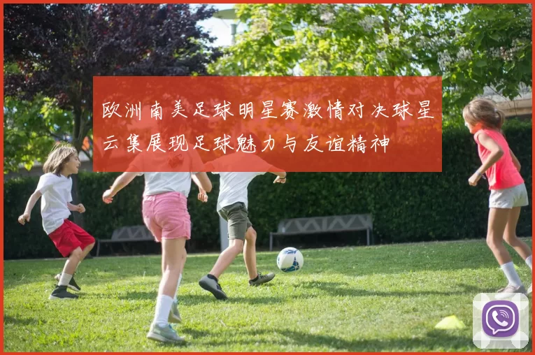 欧洲南美足球明星赛激情对决球星云集展现足球魅力与友谊精神