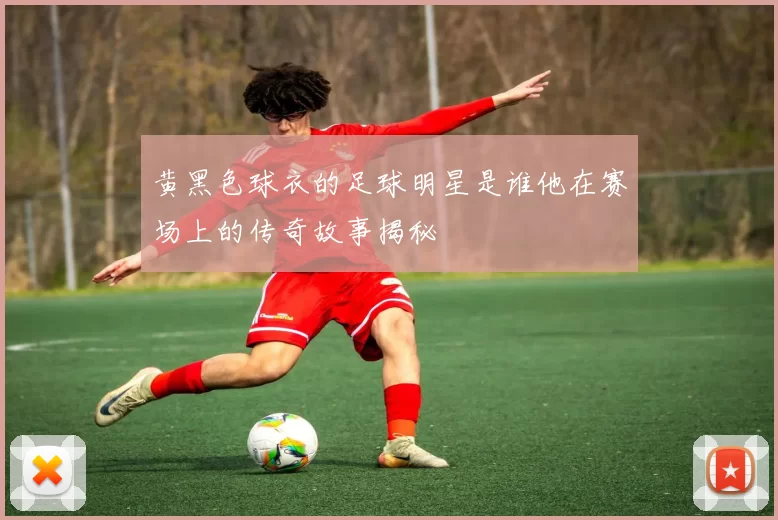 黄黑色球衣的足球明星是谁他在赛场上的传奇故事揭秘