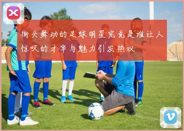 街头舞动的足球明星究竟是谁让人惊叹的才华与魅力引发热议