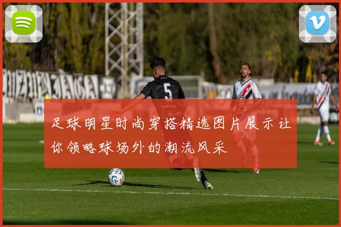 足球明星时尚穿搭精选图片展示让你领略球场外的潮流风采