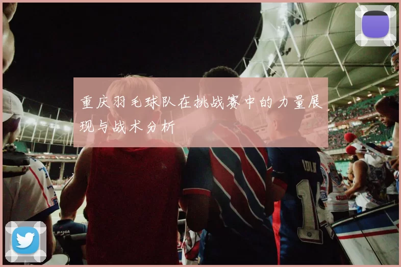 重庆羽毛球队在挑战赛中的力量展现与战术分析