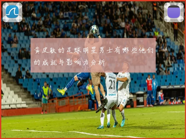 黄皮肤的足球明星男士有哪些他们的成就与影响力分析