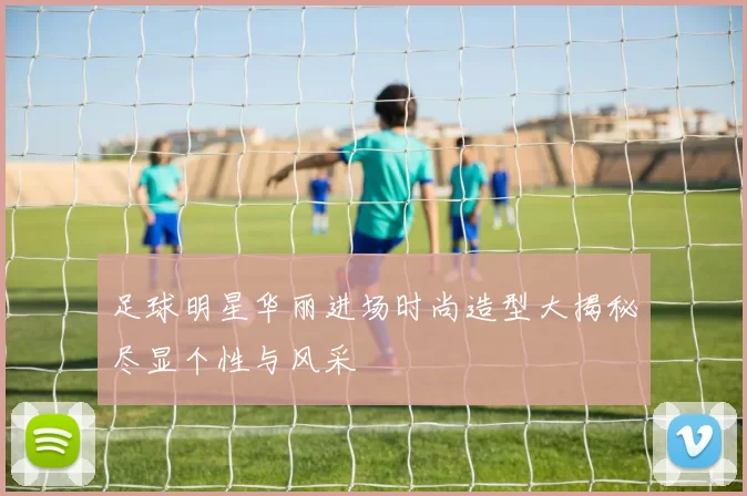 足球明星华丽进场时尚造型大揭秘尽显个性与风采