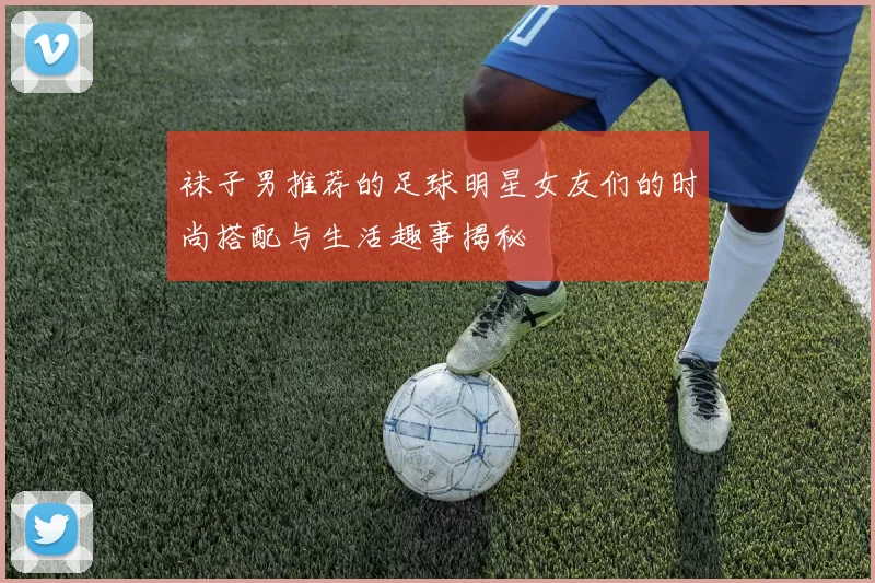 袜子男推荐的足球明星女友们的时尚搭配与生活趣事揭秘
