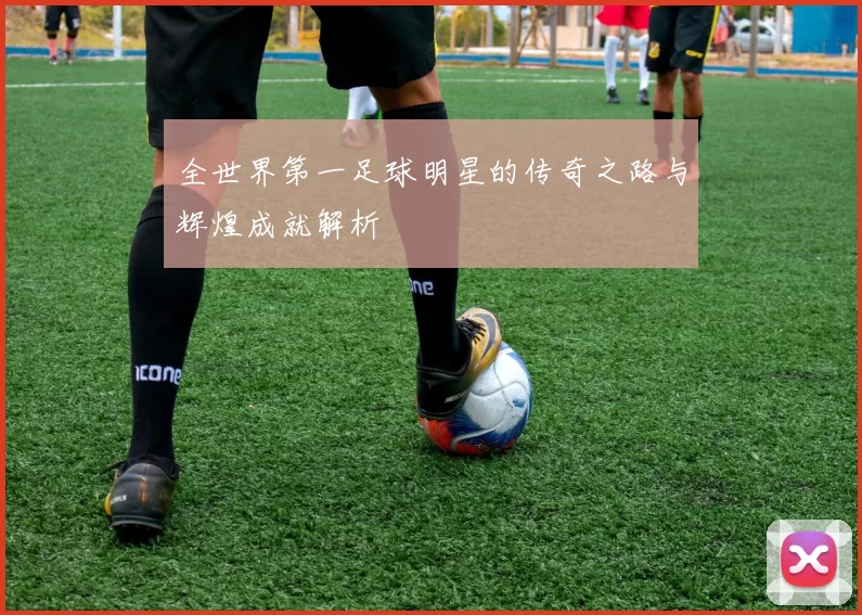 全世界第一足球明星的传奇之路与辉煌成就解析