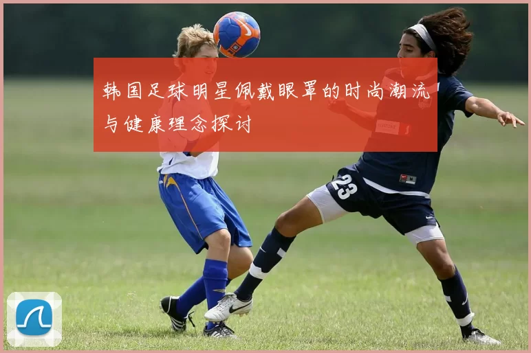 韩国足球明星佩戴眼罩的时尚潮流与健康理念探讨
