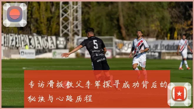 专访滑板教父李军探寻成功背后的秘诀与心路历程