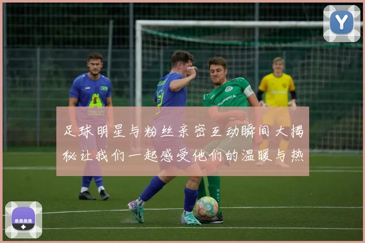 足球明星与粉丝亲密互动瞬间大揭秘让我们一起感受他们的温暖与热情