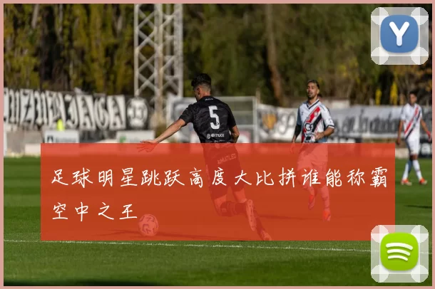 足球明星跳跃高度大比拼谁能称霸空中之王