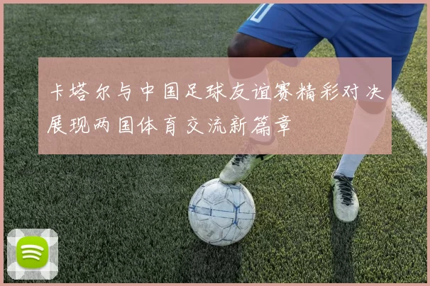 卡塔尔与中国足球友谊赛精彩对决展现两国体育交流新篇章