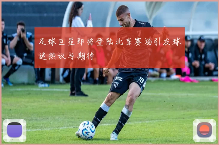 足球巨星即将登陆北京赛场引发球迷热议与期待